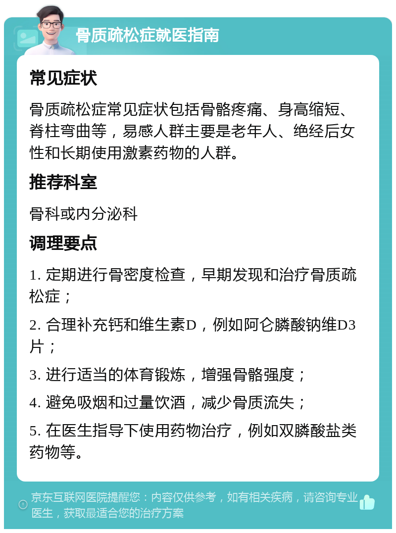 骨质疏松症就医指南 常见症状 骨质疏松症常见症状包括骨骼疼痛、身高缩短、脊柱弯曲等，易感人群主要是老年人、绝经后女性和长期使用激素药物的人群。 推荐科室 骨科或内分泌科 调理要点 1. 定期进行骨密度检查，早期发现和治疗骨质疏松症； 2. 合理补充钙和维生素D，例如阿仑膦酸钠维D3片； 3. 进行适当的体育锻炼，增强骨骼强度； 4. 避免吸烟和过量饮酒，减少骨质流失； 5. 在医生指导下使用药物治疗，例如双膦酸盐类药物等。