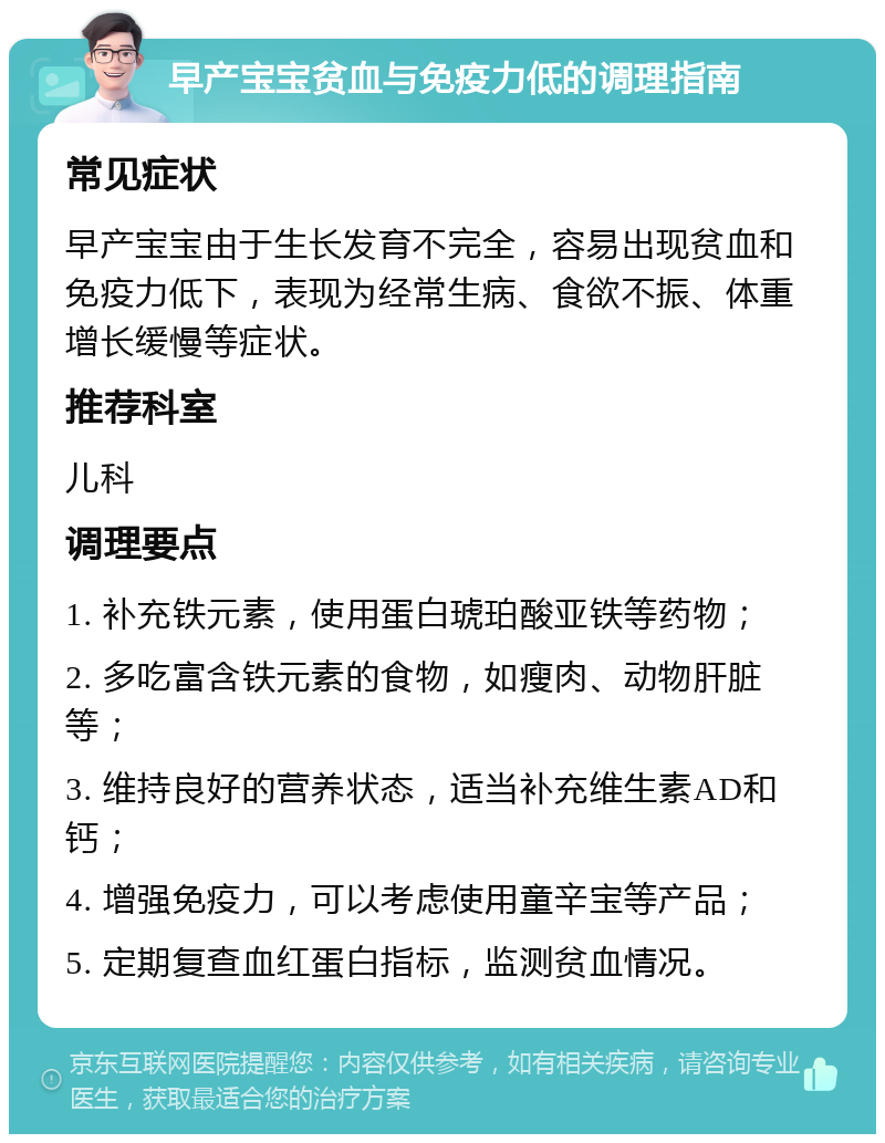 早产宝宝贫血与免疫力低的调理指南 常见症状 早产宝宝由于生长发育不完全，容易出现贫血和免疫力低下，表现为经常生病、食欲不振、体重增长缓慢等症状。 推荐科室 儿科 调理要点 1. 补充铁元素，使用蛋白琥珀酸亚铁等药物； 2. 多吃富含铁元素的食物，如瘦肉、动物肝脏等； 3. 维持良好的营养状态，适当补充维生素AD和钙； 4. 增强免疫力，可以考虑使用童辛宝等产品； 5. 定期复查血红蛋白指标，监测贫血情况。