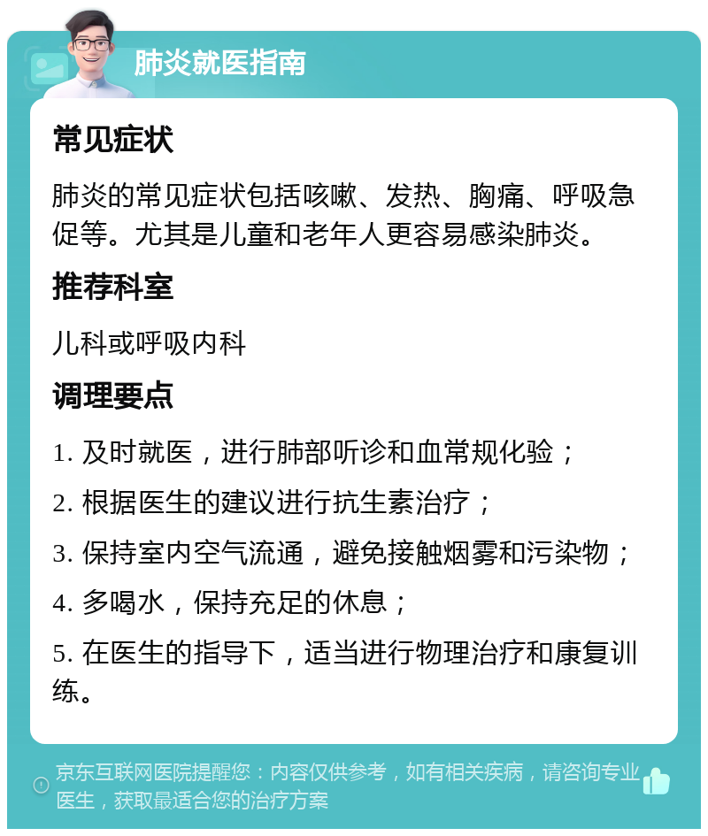 肺炎就医指南 常见症状 肺炎的常见症状包括咳嗽、发热、胸痛、呼吸急促等。尤其是儿童和老年人更容易感染肺炎。 推荐科室 儿科或呼吸内科 调理要点 1. 及时就医，进行肺部听诊和血常规化验； 2. 根据医生的建议进行抗生素治疗； 3. 保持室内空气流通，避免接触烟雾和污染物； 4. 多喝水，保持充足的休息； 5. 在医生的指导下，适当进行物理治疗和康复训练。