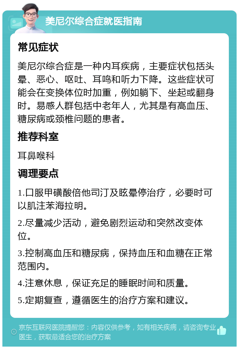 美尼尔综合症就医指南 常见症状 美尼尔综合症是一种内耳疾病，主要症状包括头晕、恶心、呕吐、耳鸣和听力下降。这些症状可能会在变换体位时加重，例如躺下、坐起或翻身时。易感人群包括中老年人，尤其是有高血压、糖尿病或颈椎问题的患者。 推荐科室 耳鼻喉科 调理要点 1.口服甲磺酸倍他司汀及眩晕停治疗，必要时可以肌注苯海拉明。 2.尽量减少活动，避免剧烈运动和突然改变体位。 3.控制高血压和糖尿病，保持血压和血糖在正常范围内。 4.注意休息，保证充足的睡眠时间和质量。 5.定期复查，遵循医生的治疗方案和建议。