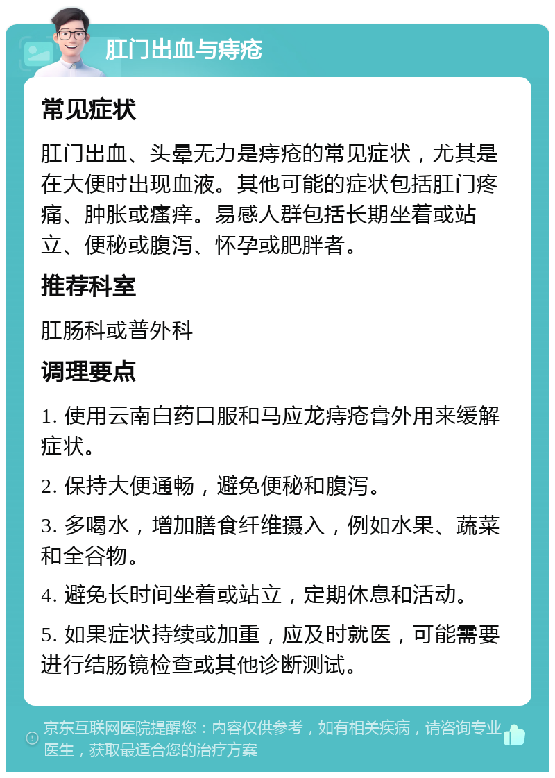 肛门出血与痔疮 常见症状 肛门出血、头晕无力是痔疮的常见症状，尤其是在大便时出现血液。其他可能的症状包括肛门疼痛、肿胀或瘙痒。易感人群包括长期坐着或站立、便秘或腹泻、怀孕或肥胖者。 推荐科室 肛肠科或普外科 调理要点 1. 使用云南白药口服和马应龙痔疮膏外用来缓解症状。 2. 保持大便通畅，避免便秘和腹泻。 3. 多喝水，增加膳食纤维摄入，例如水果、蔬菜和全谷物。 4. 避免长时间坐着或站立，定期休息和活动。 5. 如果症状持续或加重，应及时就医，可能需要进行结肠镜检查或其他诊断测试。