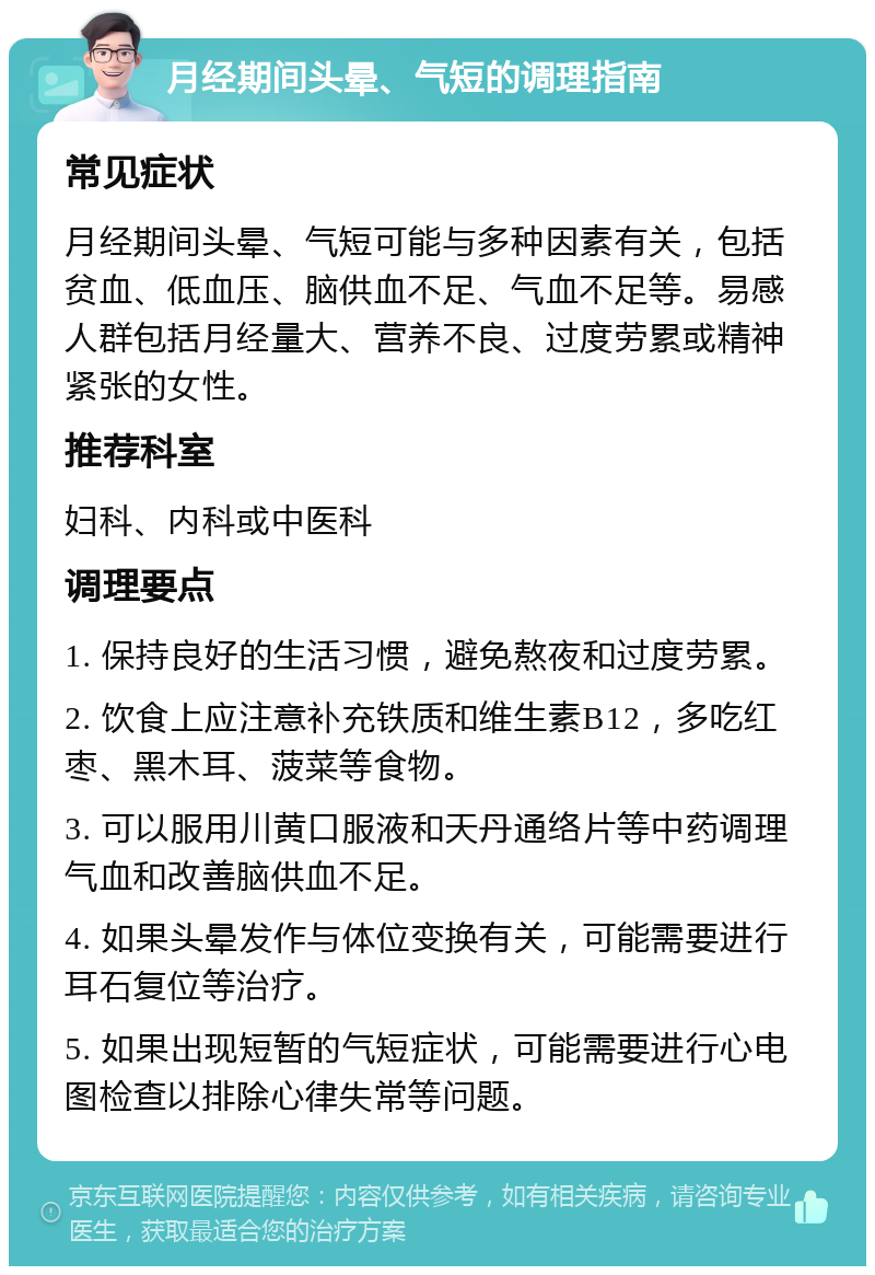 月经期间头晕、气短的调理指南 常见症状 月经期间头晕、气短可能与多种因素有关，包括贫血、低血压、脑供血不足、气血不足等。易感人群包括月经量大、营养不良、过度劳累或精神紧张的女性。 推荐科室 妇科、内科或中医科 调理要点 1. 保持良好的生活习惯，避免熬夜和过度劳累。 2. 饮食上应注意补充铁质和维生素B12，多吃红枣、黑木耳、菠菜等食物。 3. 可以服用川黄口服液和天丹通络片等中药调理气血和改善脑供血不足。 4. 如果头晕发作与体位变换有关，可能需要进行耳石复位等治疗。 5. 如果出现短暂的气短症状，可能需要进行心电图检查以排除心律失常等问题。