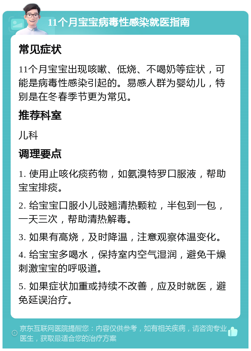 11个月宝宝病毒性感染就医指南 常见症状 11个月宝宝出现咳嗽、低烧、不喝奶等症状，可能是病毒性感染引起的。易感人群为婴幼儿，特别是在冬春季节更为常见。 推荐科室 儿科 调理要点 1. 使用止咳化痰药物，如氨溴特罗口服液，帮助宝宝排痰。 2. 给宝宝口服小儿豉翘清热颗粒，半包到一包，一天三次，帮助清热解毒。 3. 如果有高烧，及时降温，注意观察体温变化。 4. 给宝宝多喝水，保持室内空气湿润，避免干燥刺激宝宝的呼吸道。 5. 如果症状加重或持续不改善，应及时就医，避免延误治疗。