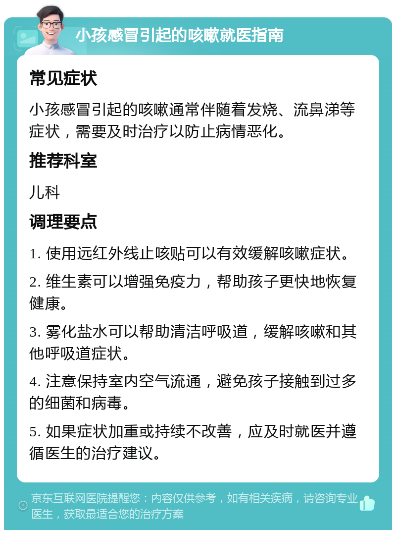 小孩感冒引起的咳嗽就医指南 常见症状 小孩感冒引起的咳嗽通常伴随着发烧、流鼻涕等症状，需要及时治疗以防止病情恶化。 推荐科室 儿科 调理要点 1. 使用远红外线止咳贴可以有效缓解咳嗽症状。 2. 维生素可以增强免疫力，帮助孩子更快地恢复健康。 3. 雾化盐水可以帮助清洁呼吸道，缓解咳嗽和其他呼吸道症状。 4. 注意保持室内空气流通，避免孩子接触到过多的细菌和病毒。 5. 如果症状加重或持续不改善，应及时就医并遵循医生的治疗建议。