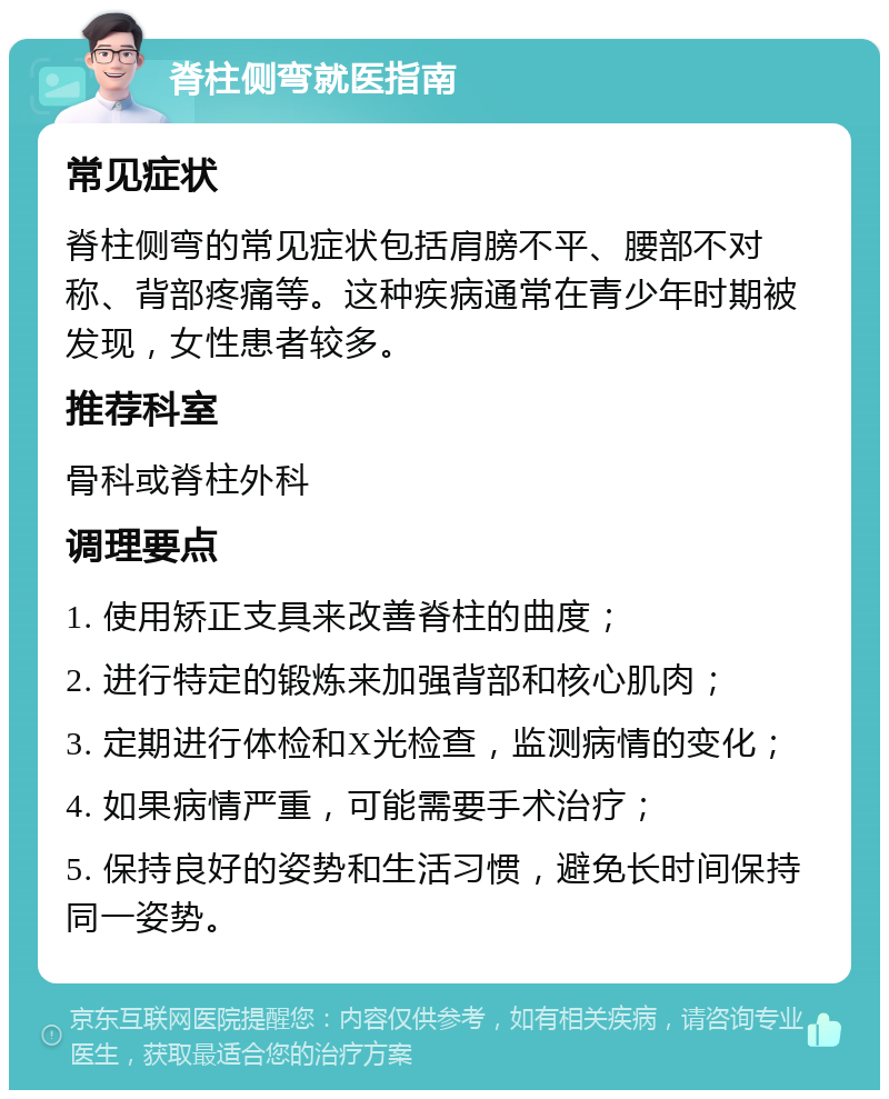 脊柱侧弯就医指南 常见症状 脊柱侧弯的常见症状包括肩膀不平、腰部不对称、背部疼痛等。这种疾病通常在青少年时期被发现，女性患者较多。 推荐科室 骨科或脊柱外科 调理要点 1. 使用矫正支具来改善脊柱的曲度； 2. 进行特定的锻炼来加强背部和核心肌肉； 3. 定期进行体检和X光检查，监测病情的变化； 4. 如果病情严重，可能需要手术治疗； 5. 保持良好的姿势和生活习惯，避免长时间保持同一姿势。