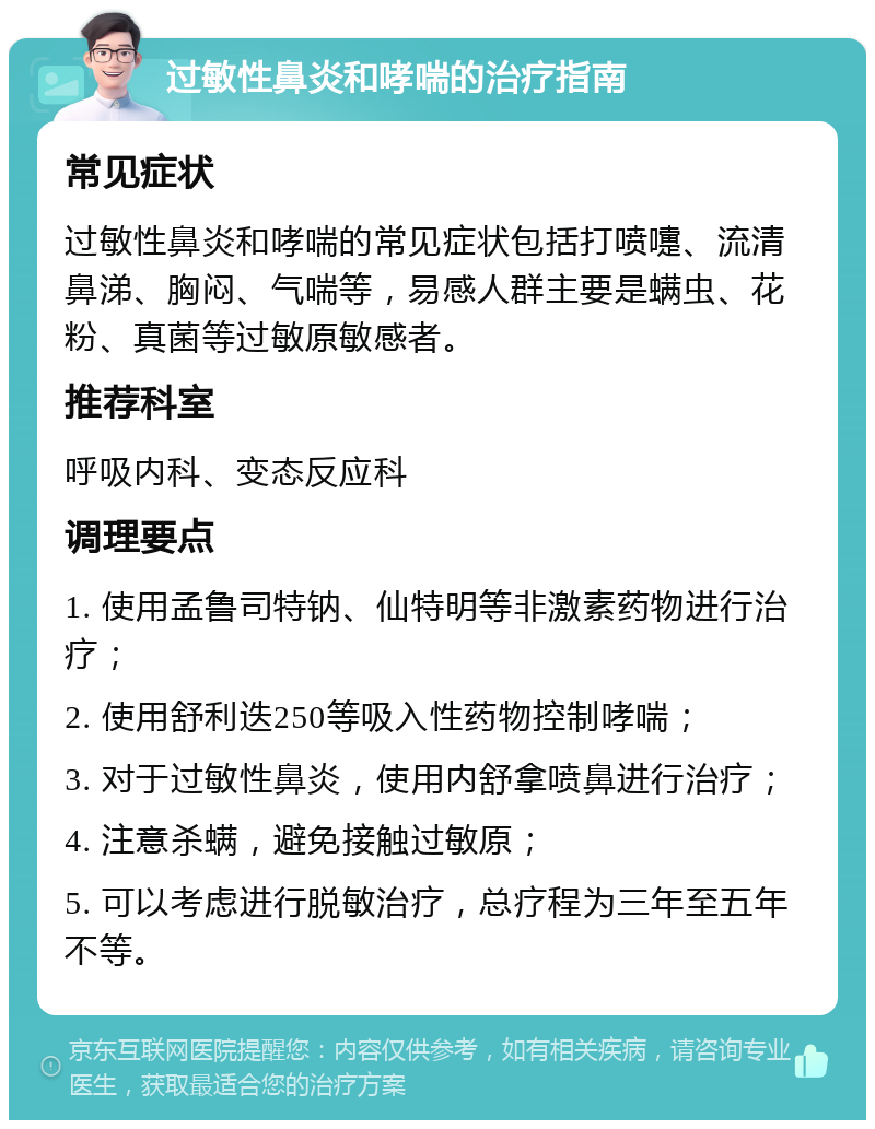 过敏性鼻炎和哮喘的治疗指南 常见症状 过敏性鼻炎和哮喘的常见症状包括打喷嚏、流清鼻涕、胸闷、气喘等，易感人群主要是螨虫、花粉、真菌等过敏原敏感者。 推荐科室 呼吸内科、变态反应科 调理要点 1. 使用孟鲁司特钠、仙特明等非激素药物进行治疗； 2. 使用舒利迭250等吸入性药物控制哮喘； 3. 对于过敏性鼻炎，使用内舒拿喷鼻进行治疗； 4. 注意杀螨，避免接触过敏原； 5. 可以考虑进行脱敏治疗，总疗程为三年至五年不等。