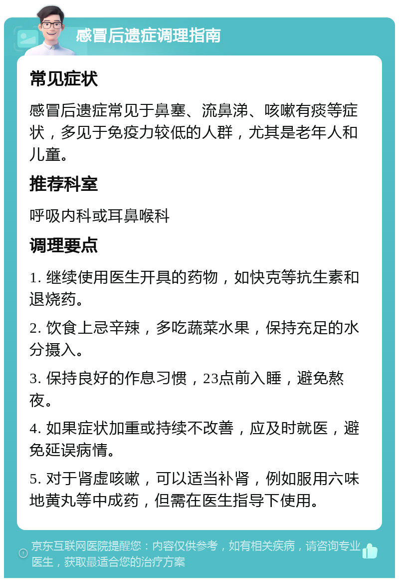 感冒后遗症调理指南 常见症状 感冒后遗症常见于鼻塞、流鼻涕、咳嗽有痰等症状，多见于免疫力较低的人群，尤其是老年人和儿童。 推荐科室 呼吸内科或耳鼻喉科 调理要点 1. 继续使用医生开具的药物，如快克等抗生素和退烧药。 2. 饮食上忌辛辣，多吃蔬菜水果，保持充足的水分摄入。 3. 保持良好的作息习惯，23点前入睡，避免熬夜。 4. 如果症状加重或持续不改善，应及时就医，避免延误病情。 5. 对于肾虚咳嗽，可以适当补肾，例如服用六味地黄丸等中成药，但需在医生指导下使用。