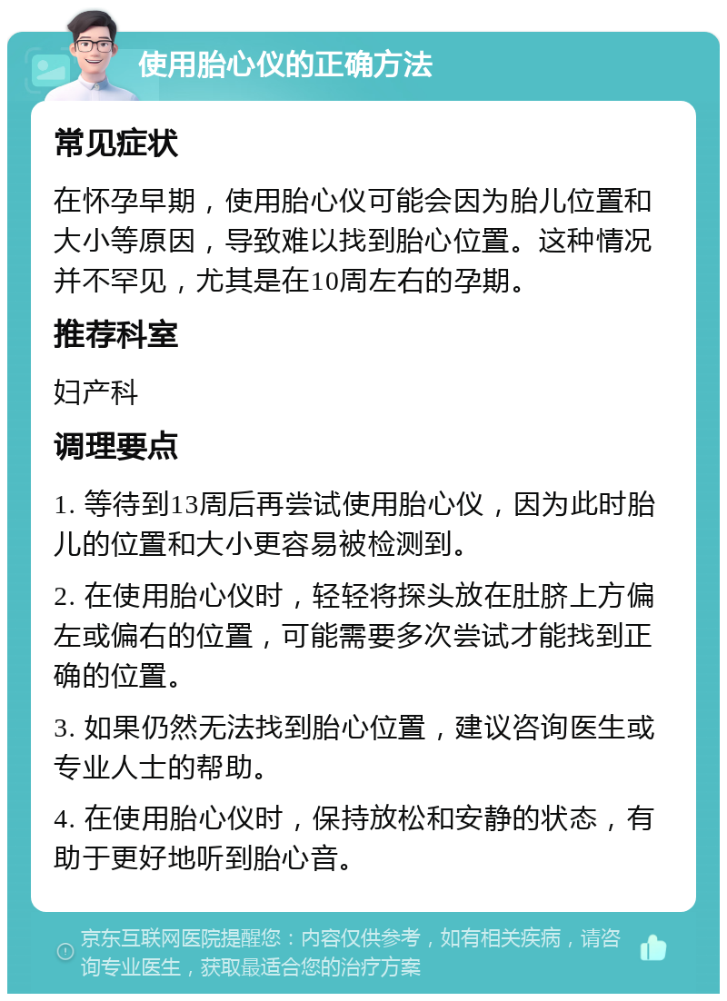 使用胎心仪的正确方法 常见症状 在怀孕早期，使用胎心仪可能会因为胎儿位置和大小等原因，导致难以找到胎心位置。这种情况并不罕见，尤其是在10周左右的孕期。 推荐科室 妇产科 调理要点 1. 等待到13周后再尝试使用胎心仪，因为此时胎儿的位置和大小更容易被检测到。 2. 在使用胎心仪时，轻轻将探头放在肚脐上方偏左或偏右的位置，可能需要多次尝试才能找到正确的位置。 3. 如果仍然无法找到胎心位置，建议咨询医生或专业人士的帮助。 4. 在使用胎心仪时，保持放松和安静的状态，有助于更好地听到胎心音。