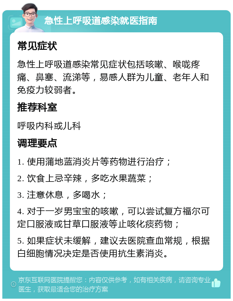 急性上呼吸道感染就医指南 常见症状 急性上呼吸道感染常见症状包括咳嗽、喉咙疼痛、鼻塞、流涕等，易感人群为儿童、老年人和免疫力较弱者。 推荐科室 呼吸内科或儿科 调理要点 1. 使用蒲地蓝消炎片等药物进行治疗； 2. 饮食上忌辛辣，多吃水果蔬菜； 3. 注意休息，多喝水； 4. 对于一岁男宝宝的咳嗽，可以尝试复方福尔可定口服液或甘草口服液等止咳化痰药物； 5. 如果症状未缓解，建议去医院查血常规，根据白细胞情况决定是否使用抗生素消炎。