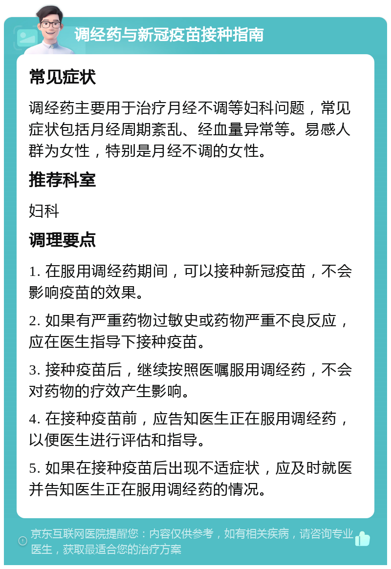 调经药与新冠疫苗接种指南 常见症状 调经药主要用于治疗月经不调等妇科问题，常见症状包括月经周期紊乱、经血量异常等。易感人群为女性，特别是月经不调的女性。 推荐科室 妇科 调理要点 1. 在服用调经药期间，可以接种新冠疫苗，不会影响疫苗的效果。 2. 如果有严重药物过敏史或药物严重不良反应，应在医生指导下接种疫苗。 3. 接种疫苗后，继续按照医嘱服用调经药，不会对药物的疗效产生影响。 4. 在接种疫苗前，应告知医生正在服用调经药，以便医生进行评估和指导。 5. 如果在接种疫苗后出现不适症状，应及时就医并告知医生正在服用调经药的情况。