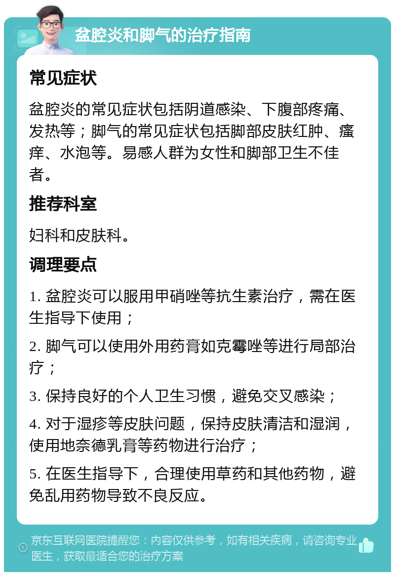 盆腔炎和脚气的治疗指南 常见症状 盆腔炎的常见症状包括阴道感染、下腹部疼痛、发热等；脚气的常见症状包括脚部皮肤红肿、瘙痒、水泡等。易感人群为女性和脚部卫生不佳者。 推荐科室 妇科和皮肤科。 调理要点 1. 盆腔炎可以服用甲硝唑等抗生素治疗，需在医生指导下使用； 2. 脚气可以使用外用药膏如克霉唑等进行局部治疗； 3. 保持良好的个人卫生习惯，避免交叉感染； 4. 对于湿疹等皮肤问题，保持皮肤清洁和湿润，使用地奈德乳膏等药物进行治疗； 5. 在医生指导下，合理使用草药和其他药物，避免乱用药物导致不良反应。