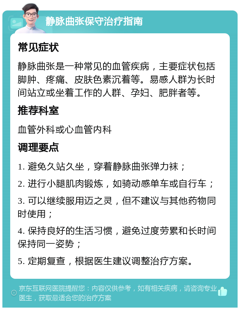 静脉曲张保守治疗指南 常见症状 静脉曲张是一种常见的血管疾病，主要症状包括脚肿、疼痛、皮肤色素沉着等。易感人群为长时间站立或坐着工作的人群、孕妇、肥胖者等。 推荐科室 血管外科或心血管内科 调理要点 1. 避免久站久坐，穿着静脉曲张弹力袜； 2. 进行小腿肌肉锻炼，如骑动感单车或自行车； 3. 可以继续服用迈之灵，但不建议与其他药物同时使用； 4. 保持良好的生活习惯，避免过度劳累和长时间保持同一姿势； 5. 定期复查，根据医生建议调整治疗方案。