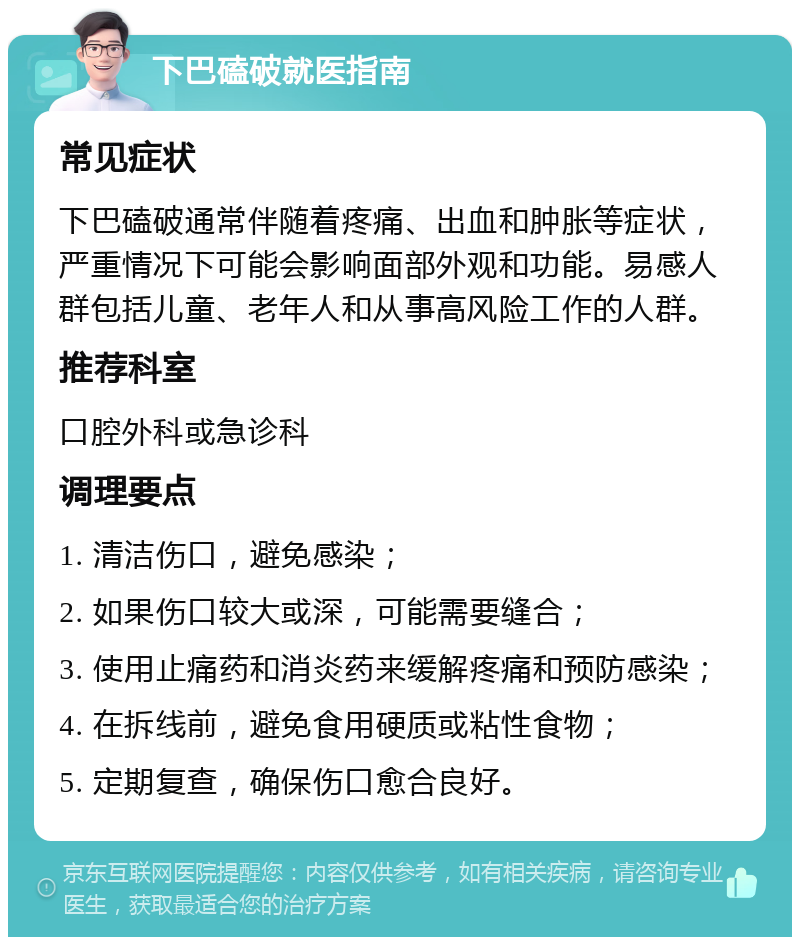 下巴磕破就医指南 常见症状 下巴磕破通常伴随着疼痛、出血和肿胀等症状，严重情况下可能会影响面部外观和功能。易感人群包括儿童、老年人和从事高风险工作的人群。 推荐科室 口腔外科或急诊科 调理要点 1. 清洁伤口，避免感染； 2. 如果伤口较大或深，可能需要缝合； 3. 使用止痛药和消炎药来缓解疼痛和预防感染； 4. 在拆线前，避免食用硬质或粘性食物； 5. 定期复查，确保伤口愈合良好。