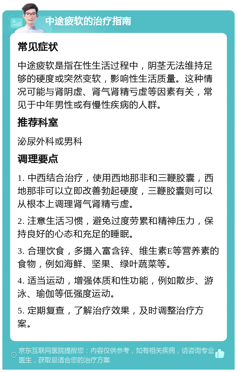 中途疲软的治疗指南 常见症状 中途疲软是指在性生活过程中，阴茎无法维持足够的硬度或突然变软，影响性生活质量。这种情况可能与肾阴虚、肾气肾精亏虚等因素有关，常见于中年男性或有慢性疾病的人群。 推荐科室 泌尿外科或男科 调理要点 1. 中西结合治疗，使用西地那非和三鞭胶囊，西地那非可以立即改善勃起硬度，三鞭胶囊则可以从根本上调理肾气肾精亏虚。 2. 注意生活习惯，避免过度劳累和精神压力，保持良好的心态和充足的睡眠。 3. 合理饮食，多摄入富含锌、维生素E等营养素的食物，例如海鲜、坚果、绿叶蔬菜等。 4. 适当运动，增强体质和性功能，例如散步、游泳、瑜伽等低强度运动。 5. 定期复查，了解治疗效果，及时调整治疗方案。