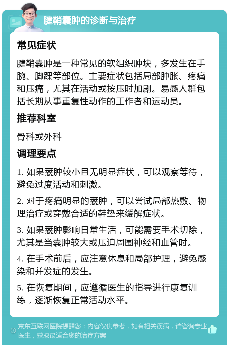 腱鞘囊肿的诊断与治疗 常见症状 腱鞘囊肿是一种常见的软组织肿块，多发生在手腕、脚踝等部位。主要症状包括局部肿胀、疼痛和压痛，尤其在活动或按压时加剧。易感人群包括长期从事重复性动作的工作者和运动员。 推荐科室 骨科或外科 调理要点 1. 如果囊肿较小且无明显症状，可以观察等待，避免过度活动和刺激。 2. 对于疼痛明显的囊肿，可以尝试局部热敷、物理治疗或穿戴合适的鞋垫来缓解症状。 3. 如果囊肿影响日常生活，可能需要手术切除，尤其是当囊肿较大或压迫周围神经和血管时。 4. 在手术前后，应注意休息和局部护理，避免感染和并发症的发生。 5. 在恢复期间，应遵循医生的指导进行康复训练，逐渐恢复正常活动水平。