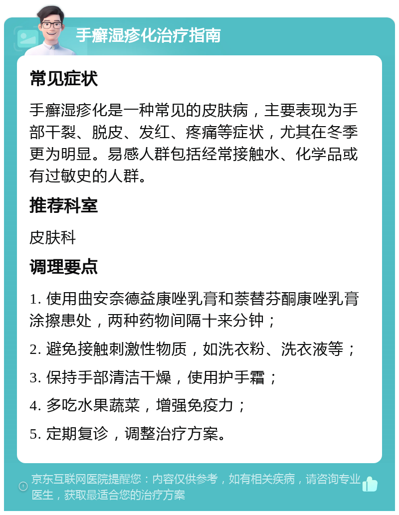 手癣湿疹化治疗指南 常见症状 手癣湿疹化是一种常见的皮肤病，主要表现为手部干裂、脱皮、发红、疼痛等症状，尤其在冬季更为明显。易感人群包括经常接触水、化学品或有过敏史的人群。 推荐科室 皮肤科 调理要点 1. 使用曲安奈德益康唑乳膏和萘替芬酮康唑乳膏涂擦患处，两种药物间隔十来分钟； 2. 避免接触刺激性物质，如洗衣粉、洗衣液等； 3. 保持手部清洁干燥，使用护手霜； 4. 多吃水果蔬菜，增强免疫力； 5. 定期复诊，调整治疗方案。