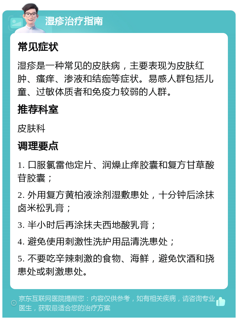 湿疹治疗指南 常见症状 湿疹是一种常见的皮肤病，主要表现为皮肤红肿、瘙痒、渗液和结痂等症状。易感人群包括儿童、过敏体质者和免疫力较弱的人群。 推荐科室 皮肤科 调理要点 1. 口服氯雷他定片、润燥止痒胶囊和复方甘草酸苷胶囊； 2. 外用复方黄柏液涂剂湿敷患处，十分钟后涂抹卤米松乳膏； 3. 半小时后再涂抹夫西地酸乳膏； 4. 避免使用刺激性洗护用品清洗患处； 5. 不要吃辛辣刺激的食物、海鲜，避免饮酒和挠患处或刺激患处。