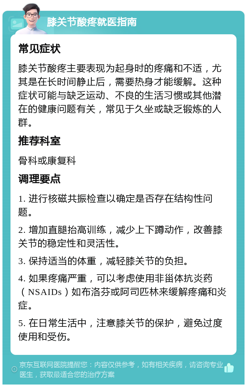 膝关节酸疼就医指南 常见症状 膝关节酸疼主要表现为起身时的疼痛和不适，尤其是在长时间静止后，需要热身才能缓解。这种症状可能与缺乏运动、不良的生活习惯或其他潜在的健康问题有关，常见于久坐或缺乏锻炼的人群。 推荐科室 骨科或康复科 调理要点 1. 进行核磁共振检查以确定是否存在结构性问题。 2. 增加直腿抬高训练，减少上下蹲动作，改善膝关节的稳定性和灵活性。 3. 保持适当的体重，减轻膝关节的负担。 4. 如果疼痛严重，可以考虑使用非甾体抗炎药（NSAIDs）如布洛芬或阿司匹林来缓解疼痛和炎症。 5. 在日常生活中，注意膝关节的保护，避免过度使用和受伤。