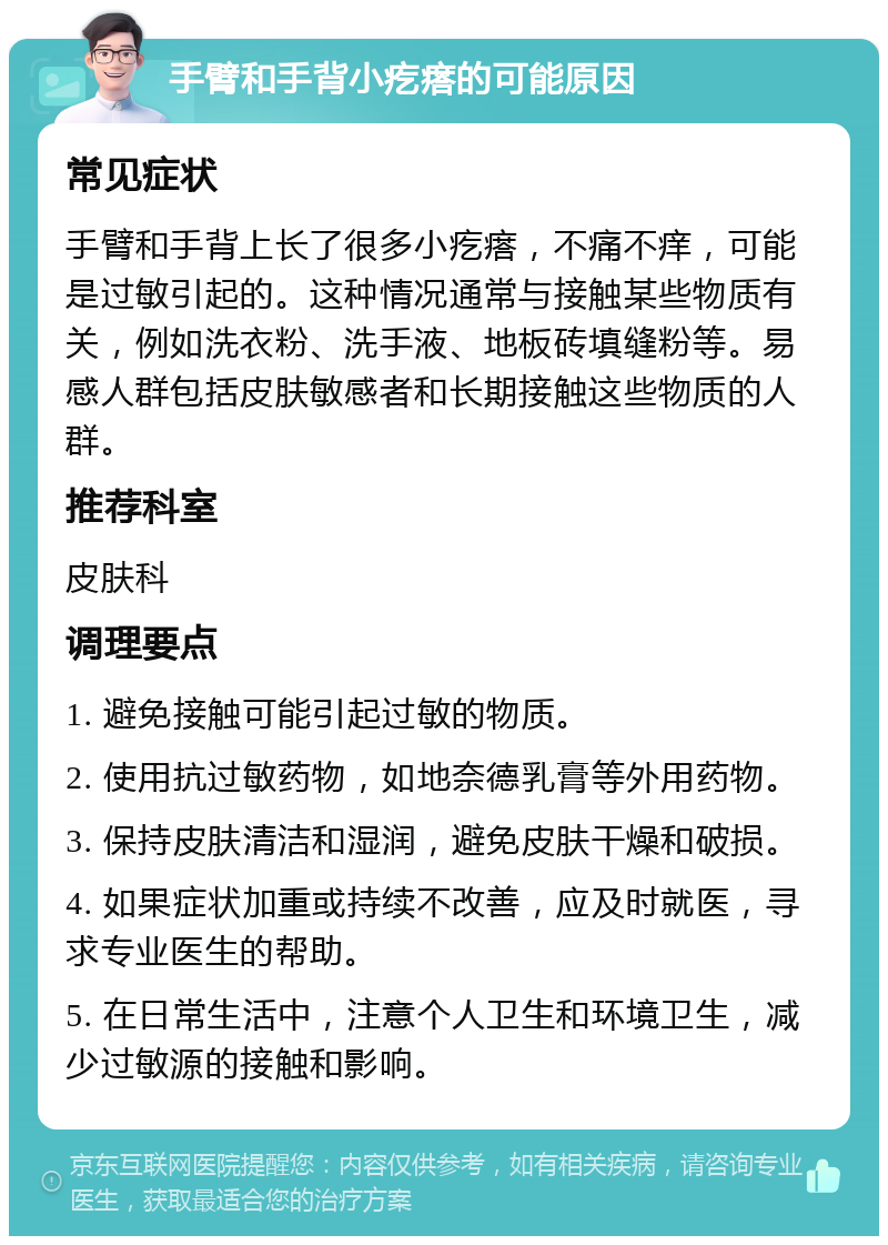 手臂和手背小疙瘩的可能原因 常见症状 手臂和手背上长了很多小疙瘩，不痛不痒，可能是过敏引起的。这种情况通常与接触某些物质有关，例如洗衣粉、洗手液、地板砖填缝粉等。易感人群包括皮肤敏感者和长期接触这些物质的人群。 推荐科室 皮肤科 调理要点 1. 避免接触可能引起过敏的物质。 2. 使用抗过敏药物，如地奈德乳膏等外用药物。 3. 保持皮肤清洁和湿润，避免皮肤干燥和破损。 4. 如果症状加重或持续不改善，应及时就医，寻求专业医生的帮助。 5. 在日常生活中，注意个人卫生和环境卫生，减少过敏源的接触和影响。