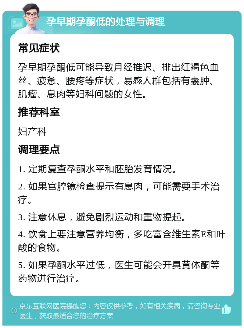 孕早期孕酮低的处理与调理 常见症状 孕早期孕酮低可能导致月经推迟、排出红褐色血丝、疲惫、腰疼等症状，易感人群包括有囊肿、肌瘤、息肉等妇科问题的女性。 推荐科室 妇产科 调理要点 1. 定期复查孕酮水平和胚胎发育情况。 2. 如果宫腔镜检查提示有息肉，可能需要手术治疗。 3. 注意休息，避免剧烈运动和重物提起。 4. 饮食上要注意营养均衡，多吃富含维生素E和叶酸的食物。 5. 如果孕酮水平过低，医生可能会开具黄体酮等药物进行治疗。