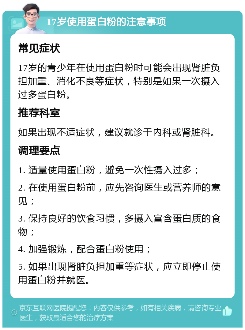 17岁使用蛋白粉的注意事项 常见症状 17岁的青少年在使用蛋白粉时可能会出现肾脏负担加重、消化不良等症状，特别是如果一次摄入过多蛋白粉。 推荐科室 如果出现不适症状，建议就诊于内科或肾脏科。 调理要点 1. 适量使用蛋白粉，避免一次性摄入过多； 2. 在使用蛋白粉前，应先咨询医生或营养师的意见； 3. 保持良好的饮食习惯，多摄入富含蛋白质的食物； 4. 加强锻炼，配合蛋白粉使用； 5. 如果出现肾脏负担加重等症状，应立即停止使用蛋白粉并就医。