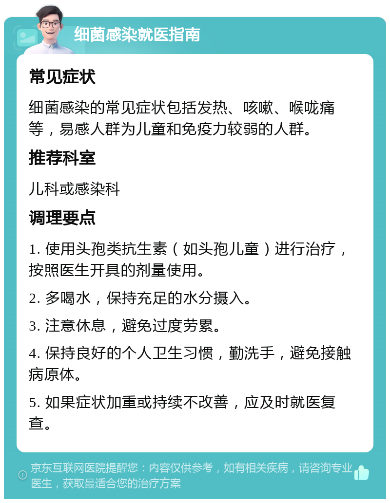 细菌感染就医指南 常见症状 细菌感染的常见症状包括发热、咳嗽、喉咙痛等，易感人群为儿童和免疫力较弱的人群。 推荐科室 儿科或感染科 调理要点 1. 使用头孢类抗生素（如头孢儿童）进行治疗，按照医生开具的剂量使用。 2. 多喝水，保持充足的水分摄入。 3. 注意休息，避免过度劳累。 4. 保持良好的个人卫生习惯，勤洗手，避免接触病原体。 5. 如果症状加重或持续不改善，应及时就医复查。