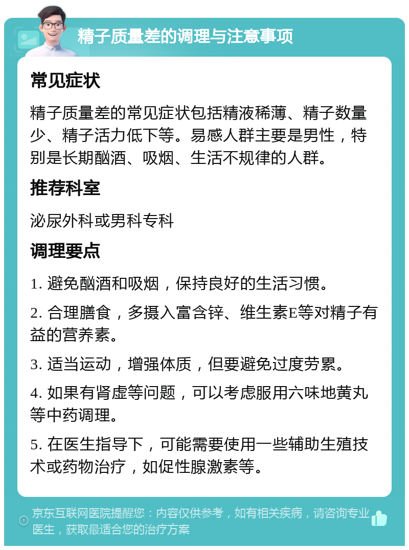 精子质量差的调理与注意事项 常见症状 精子质量差的常见症状包括精液稀薄、精子数量少、精子活力低下等。易感人群主要是男性，特别是长期酗酒、吸烟、生活不规律的人群。 推荐科室 泌尿外科或男科专科 调理要点 1. 避免酗酒和吸烟，保持良好的生活习惯。 2. 合理膳食，多摄入富含锌、维生素E等对精子有益的营养素。 3. 适当运动，增强体质，但要避免过度劳累。 4. 如果有肾虚等问题，可以考虑服用六味地黄丸等中药调理。 5. 在医生指导下，可能需要使用一些辅助生殖技术或药物治疗，如促性腺激素等。