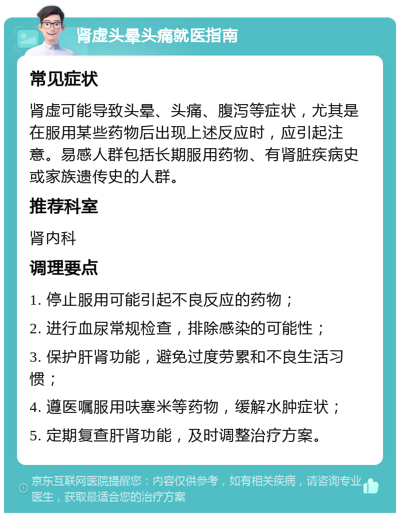 肾虚头晕头痛就医指南 常见症状 肾虚可能导致头晕、头痛、腹泻等症状，尤其是在服用某些药物后出现上述反应时，应引起注意。易感人群包括长期服用药物、有肾脏疾病史或家族遗传史的人群。 推荐科室 肾内科 调理要点 1. 停止服用可能引起不良反应的药物； 2. 进行血尿常规检查，排除感染的可能性； 3. 保护肝肾功能，避免过度劳累和不良生活习惯； 4. 遵医嘱服用呋塞米等药物，缓解水肿症状； 5. 定期复查肝肾功能，及时调整治疗方案。