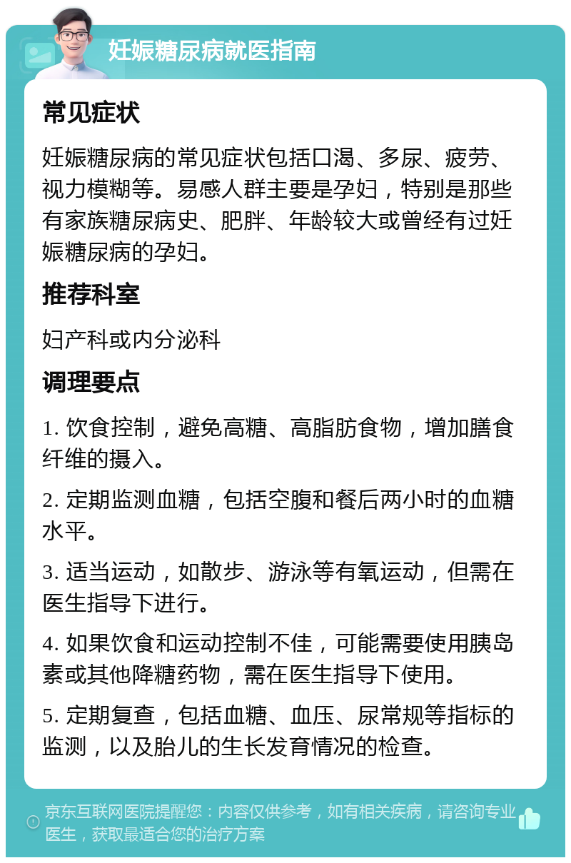 妊娠糖尿病就医指南 常见症状 妊娠糖尿病的常见症状包括口渴、多尿、疲劳、视力模糊等。易感人群主要是孕妇，特别是那些有家族糖尿病史、肥胖、年龄较大或曾经有过妊娠糖尿病的孕妇。 推荐科室 妇产科或内分泌科 调理要点 1. 饮食控制，避免高糖、高脂肪食物，增加膳食纤维的摄入。 2. 定期监测血糖，包括空腹和餐后两小时的血糖水平。 3. 适当运动，如散步、游泳等有氧运动，但需在医生指导下进行。 4. 如果饮食和运动控制不佳，可能需要使用胰岛素或其他降糖药物，需在医生指导下使用。 5. 定期复查，包括血糖、血压、尿常规等指标的监测，以及胎儿的生长发育情况的检查。