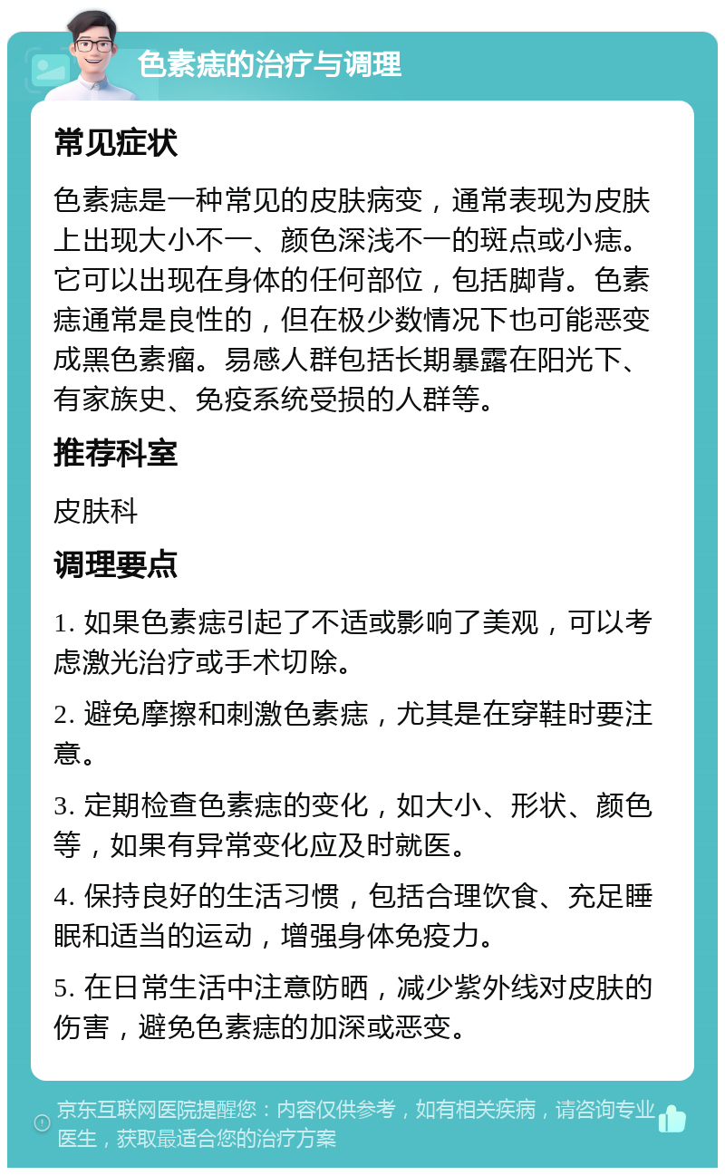 色素痣的治疗与调理 常见症状 色素痣是一种常见的皮肤病变，通常表现为皮肤上出现大小不一、颜色深浅不一的斑点或小痣。它可以出现在身体的任何部位，包括脚背。色素痣通常是良性的，但在极少数情况下也可能恶变成黑色素瘤。易感人群包括长期暴露在阳光下、有家族史、免疫系统受损的人群等。 推荐科室 皮肤科 调理要点 1. 如果色素痣引起了不适或影响了美观，可以考虑激光治疗或手术切除。 2. 避免摩擦和刺激色素痣，尤其是在穿鞋时要注意。 3. 定期检查色素痣的变化，如大小、形状、颜色等，如果有异常变化应及时就医。 4. 保持良好的生活习惯，包括合理饮食、充足睡眠和适当的运动，增强身体免疫力。 5. 在日常生活中注意防晒，减少紫外线对皮肤的伤害，避免色素痣的加深或恶变。