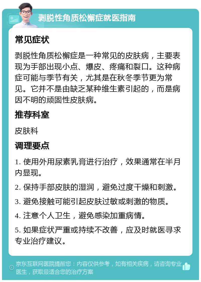 剥脱性角质松檞症就医指南 常见症状 剥脱性角质松檞症是一种常见的皮肤病，主要表现为手部出现小点、爆皮、疼痛和裂口。这种病症可能与季节有关，尤其是在秋冬季节更为常见。它并不是由缺乏某种维生素引起的，而是病因不明的顽固性皮肤病。 推荐科室 皮肤科 调理要点 1. 使用外用尿素乳膏进行治疗，效果通常在半月内显现。 2. 保持手部皮肤的湿润，避免过度干燥和刺激。 3. 避免接触可能引起皮肤过敏或刺激的物质。 4. 注意个人卫生，避免感染加重病情。 5. 如果症状严重或持续不改善，应及时就医寻求专业治疗建议。