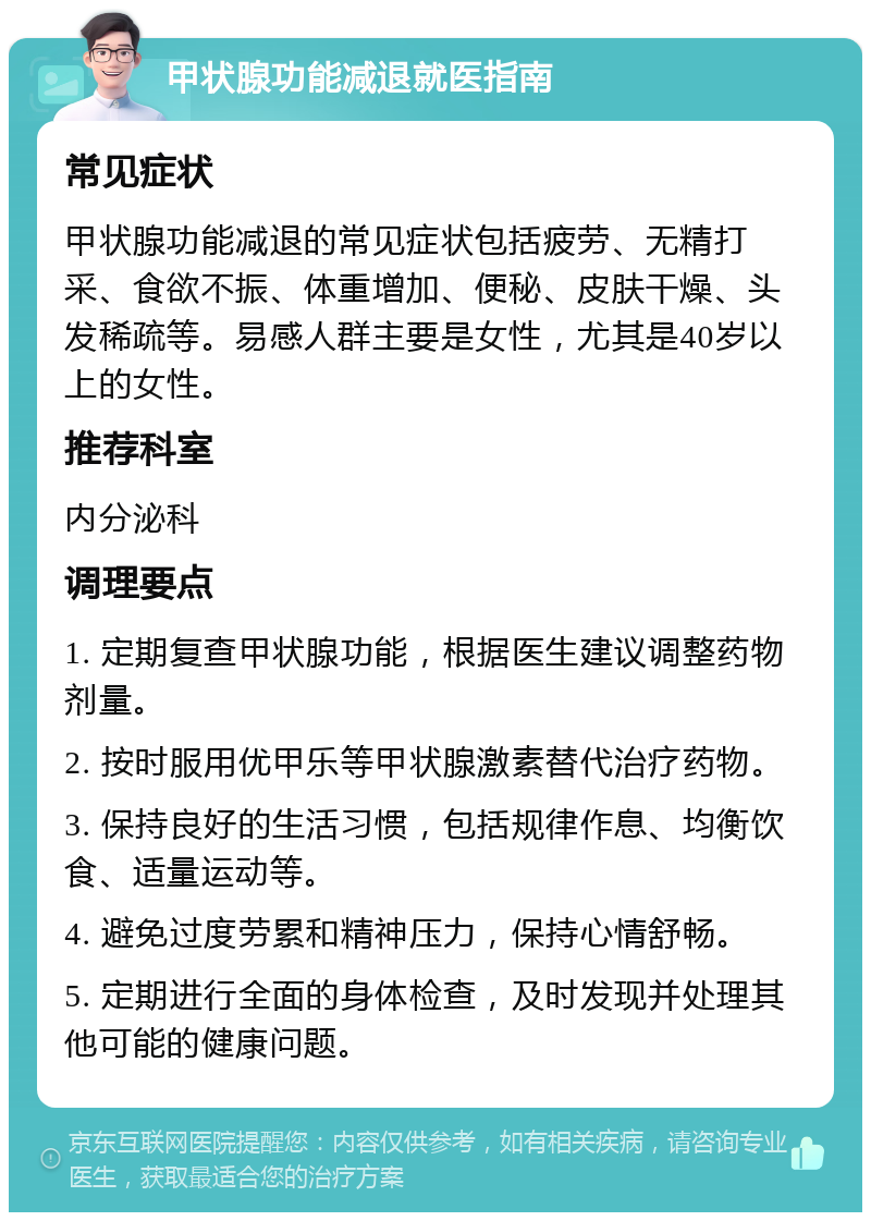 甲状腺功能减退就医指南 常见症状 甲状腺功能减退的常见症状包括疲劳、无精打采、食欲不振、体重增加、便秘、皮肤干燥、头发稀疏等。易感人群主要是女性，尤其是40岁以上的女性。 推荐科室 内分泌科 调理要点 1. 定期复查甲状腺功能，根据医生建议调整药物剂量。 2. 按时服用优甲乐等甲状腺激素替代治疗药物。 3. 保持良好的生活习惯，包括规律作息、均衡饮食、适量运动等。 4. 避免过度劳累和精神压力，保持心情舒畅。 5. 定期进行全面的身体检查，及时发现并处理其他可能的健康问题。