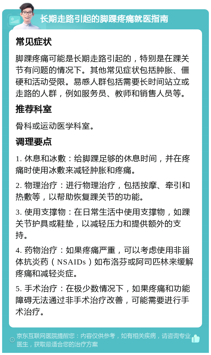 长期走路引起的脚踝疼痛就医指南 常见症状 脚踝疼痛可能是长期走路引起的，特别是在踝关节有问题的情况下。其他常见症状包括肿胀、僵硬和活动受限。易感人群包括需要长时间站立或走路的人群，例如服务员、教师和销售人员等。 推荐科室 骨科或运动医学科室。 调理要点 1. 休息和冰敷：给脚踝足够的休息时间，并在疼痛时使用冰敷来减轻肿胀和疼痛。 2. 物理治疗：进行物理治疗，包括按摩、牵引和热敷等，以帮助恢复踝关节的功能。 3. 使用支撑物：在日常生活中使用支撑物，如踝关节护具或鞋垫，以减轻压力和提供额外的支持。 4. 药物治疗：如果疼痛严重，可以考虑使用非甾体抗炎药（NSAIDs）如布洛芬或阿司匹林来缓解疼痛和减轻炎症。 5. 手术治疗：在极少数情况下，如果疼痛和功能障碍无法通过非手术治疗改善，可能需要进行手术治疗。