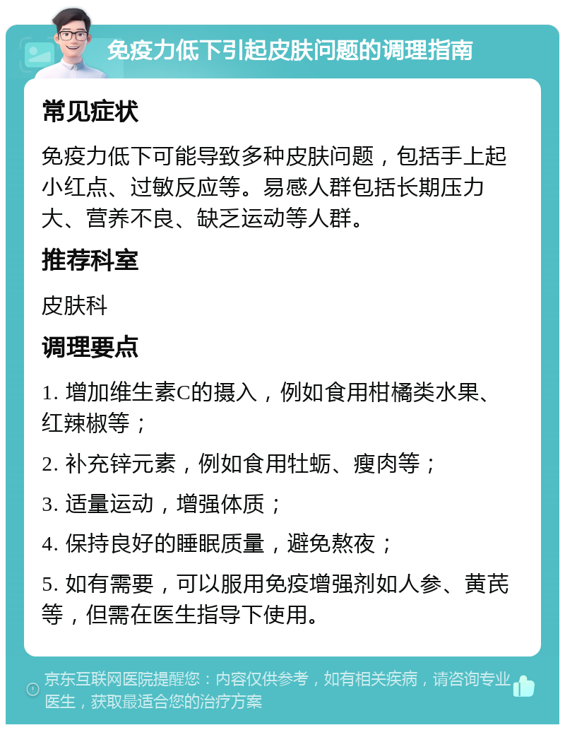 免疫力低下引起皮肤问题的调理指南 常见症状 免疫力低下可能导致多种皮肤问题，包括手上起小红点、过敏反应等。易感人群包括长期压力大、营养不良、缺乏运动等人群。 推荐科室 皮肤科 调理要点 1. 增加维生素C的摄入，例如食用柑橘类水果、红辣椒等； 2. 补充锌元素，例如食用牡蛎、瘦肉等； 3. 适量运动，增强体质； 4. 保持良好的睡眠质量，避免熬夜； 5. 如有需要，可以服用免疫增强剂如人参、黄芪等，但需在医生指导下使用。