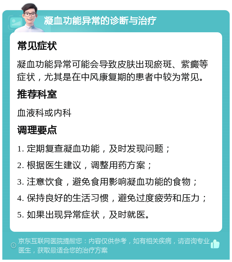 凝血功能异常的诊断与治疗 常见症状 凝血功能异常可能会导致皮肤出现瘀斑、紫癜等症状，尤其是在中风康复期的患者中较为常见。 推荐科室 血液科或内科 调理要点 1. 定期复查凝血功能，及时发现问题； 2. 根据医生建议，调整用药方案； 3. 注意饮食，避免食用影响凝血功能的食物； 4. 保持良好的生活习惯，避免过度疲劳和压力； 5. 如果出现异常症状，及时就医。