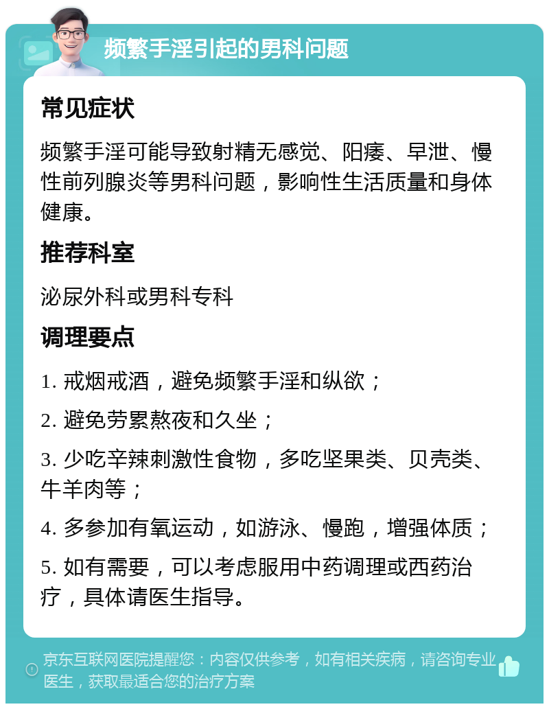 频繁手淫引起的男科问题 常见症状 频繁手淫可能导致射精无感觉、阳痿、早泄、慢性前列腺炎等男科问题，影响性生活质量和身体健康。 推荐科室 泌尿外科或男科专科 调理要点 1. 戒烟戒酒，避免频繁手淫和纵欲； 2. 避免劳累熬夜和久坐； 3. 少吃辛辣刺激性食物，多吃坚果类、贝壳类、牛羊肉等； 4. 多参加有氧运动，如游泳、慢跑，增强体质； 5. 如有需要，可以考虑服用中药调理或西药治疗，具体请医生指导。