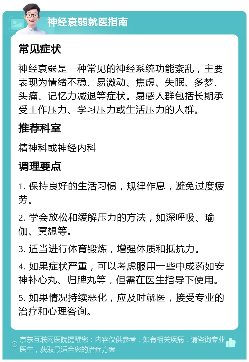 神经衰弱就医指南 常见症状 神经衰弱是一种常见的神经系统功能紊乱，主要表现为情绪不稳、易激动、焦虑、失眠、多梦、头痛、记忆力减退等症状。易感人群包括长期承受工作压力、学习压力或生活压力的人群。 推荐科室 精神科或神经内科 调理要点 1. 保持良好的生活习惯，规律作息，避免过度疲劳。 2. 学会放松和缓解压力的方法，如深呼吸、瑜伽、冥想等。 3. 适当进行体育锻炼，增强体质和抵抗力。 4. 如果症状严重，可以考虑服用一些中成药如安神补心丸、归脾丸等，但需在医生指导下使用。 5. 如果情况持续恶化，应及时就医，接受专业的治疗和心理咨询。