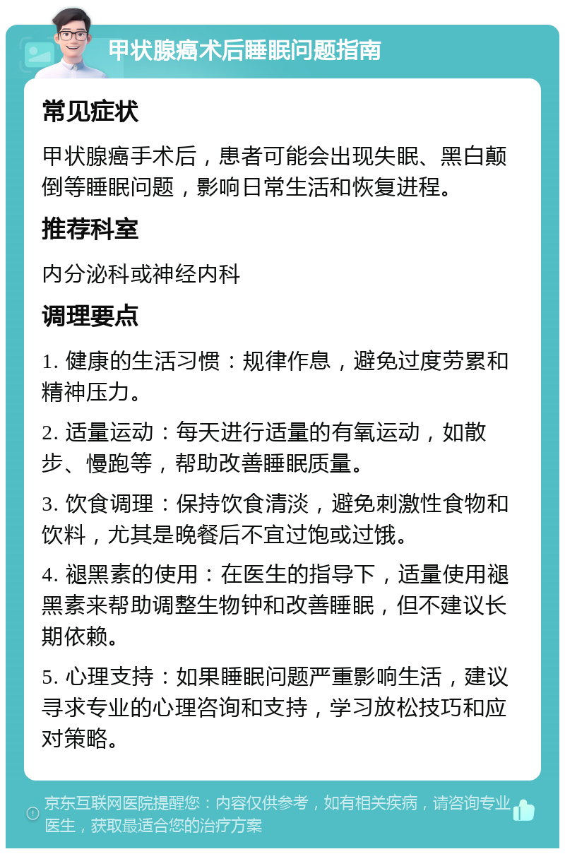 甲状腺癌术后睡眠问题指南 常见症状 甲状腺癌手术后，患者可能会出现失眠、黑白颠倒等睡眠问题，影响日常生活和恢复进程。 推荐科室 内分泌科或神经内科 调理要点 1. 健康的生活习惯：规律作息，避免过度劳累和精神压力。 2. 适量运动：每天进行适量的有氧运动，如散步、慢跑等，帮助改善睡眠质量。 3. 饮食调理：保持饮食清淡，避免刺激性食物和饮料，尤其是晚餐后不宜过饱或过饿。 4. 褪黑素的使用：在医生的指导下，适量使用褪黑素来帮助调整生物钟和改善睡眠，但不建议长期依赖。 5. 心理支持：如果睡眠问题严重影响生活，建议寻求专业的心理咨询和支持，学习放松技巧和应对策略。