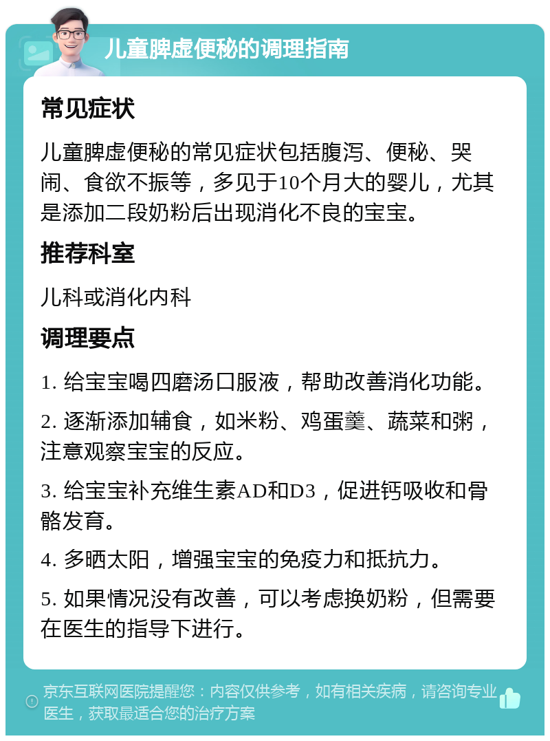 儿童脾虚便秘的调理指南 常见症状 儿童脾虚便秘的常见症状包括腹泻、便秘、哭闹、食欲不振等，多见于10个月大的婴儿，尤其是添加二段奶粉后出现消化不良的宝宝。 推荐科室 儿科或消化内科 调理要点 1. 给宝宝喝四磨汤口服液，帮助改善消化功能。 2. 逐渐添加辅食，如米粉、鸡蛋羹、蔬菜和粥，注意观察宝宝的反应。 3. 给宝宝补充维生素AD和D3，促进钙吸收和骨骼发育。 4. 多晒太阳，增强宝宝的免疫力和抵抗力。 5. 如果情况没有改善，可以考虑换奶粉，但需要在医生的指导下进行。