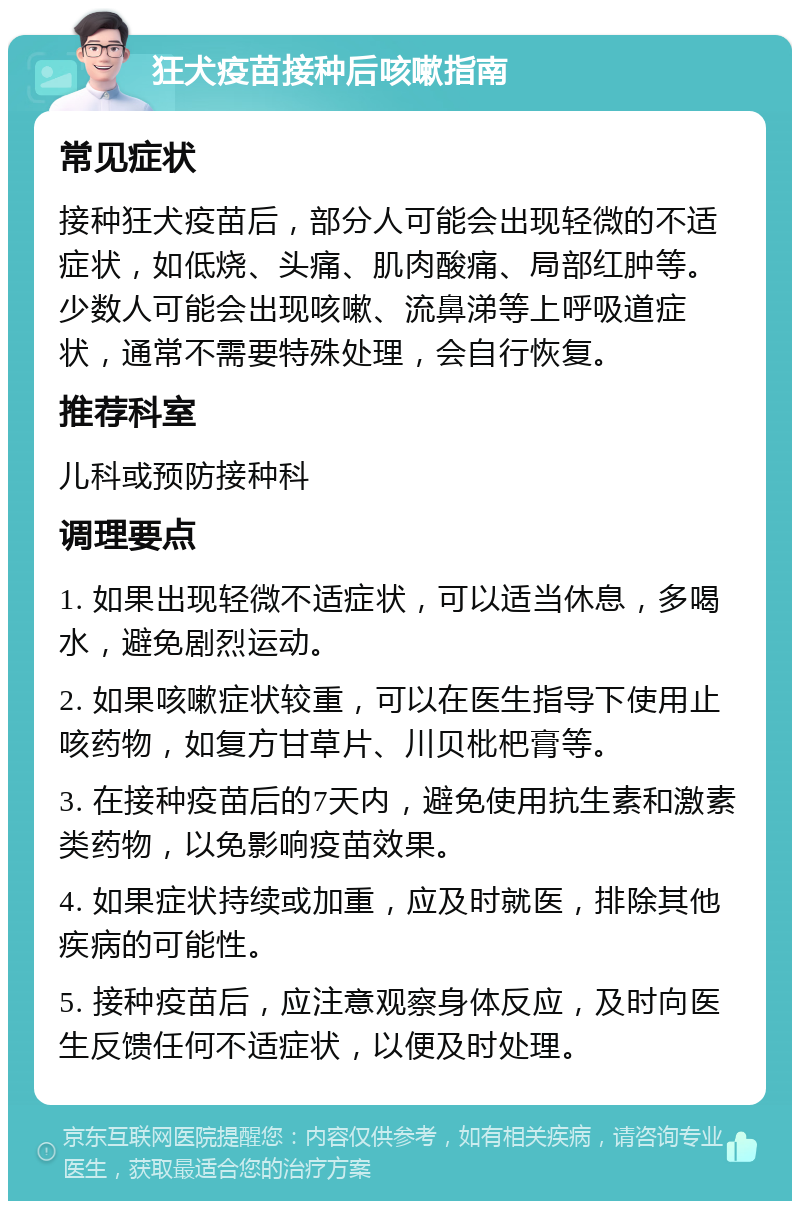 狂犬疫苗接种后咳嗽指南 常见症状 接种狂犬疫苗后，部分人可能会出现轻微的不适症状，如低烧、头痛、肌肉酸痛、局部红肿等。少数人可能会出现咳嗽、流鼻涕等上呼吸道症状，通常不需要特殊处理，会自行恢复。 推荐科室 儿科或预防接种科 调理要点 1. 如果出现轻微不适症状，可以适当休息，多喝水，避免剧烈运动。 2. 如果咳嗽症状较重，可以在医生指导下使用止咳药物，如复方甘草片、川贝枇杷膏等。 3. 在接种疫苗后的7天内，避免使用抗生素和激素类药物，以免影响疫苗效果。 4. 如果症状持续或加重，应及时就医，排除其他疾病的可能性。 5. 接种疫苗后，应注意观察身体反应，及时向医生反馈任何不适症状，以便及时处理。