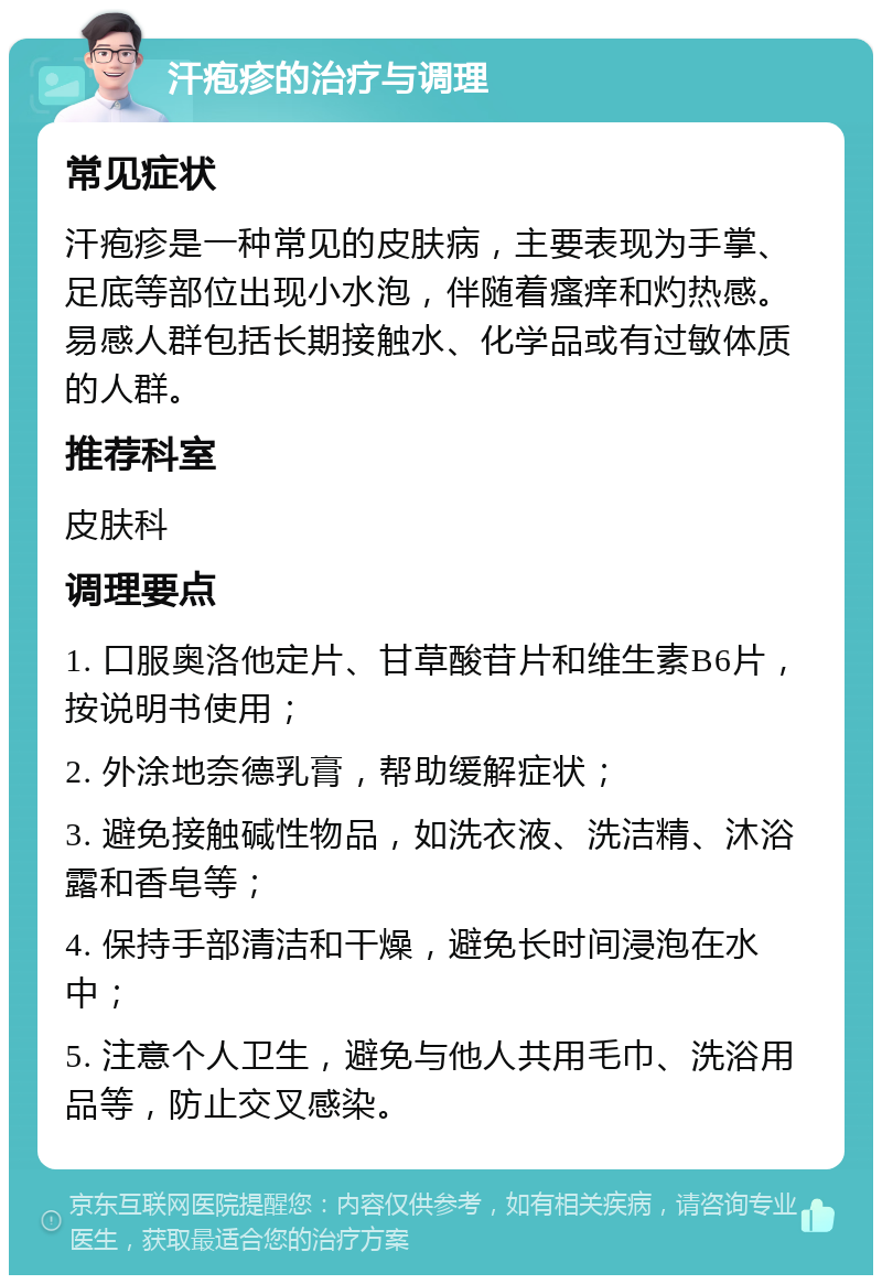 汗疱疹的治疗与调理 常见症状 汗疱疹是一种常见的皮肤病，主要表现为手掌、足底等部位出现小水泡，伴随着瘙痒和灼热感。易感人群包括长期接触水、化学品或有过敏体质的人群。 推荐科室 皮肤科 调理要点 1. 口服奥洛他定片、甘草酸苷片和维生素B6片，按说明书使用； 2. 外涂地奈德乳膏，帮助缓解症状； 3. 避免接触碱性物品，如洗衣液、洗洁精、沐浴露和香皂等； 4. 保持手部清洁和干燥，避免长时间浸泡在水中； 5. 注意个人卫生，避免与他人共用毛巾、洗浴用品等，防止交叉感染。