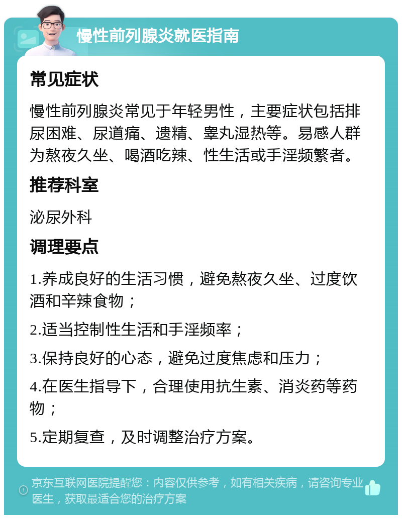 慢性前列腺炎就医指南 常见症状 慢性前列腺炎常见于年轻男性，主要症状包括排尿困难、尿道痛、遗精、睾丸湿热等。易感人群为熬夜久坐、喝酒吃辣、性生活或手淫频繁者。 推荐科室 泌尿外科 调理要点 1.养成良好的生活习惯，避免熬夜久坐、过度饮酒和辛辣食物； 2.适当控制性生活和手淫频率； 3.保持良好的心态，避免过度焦虑和压力； 4.在医生指导下，合理使用抗生素、消炎药等药物； 5.定期复查，及时调整治疗方案。