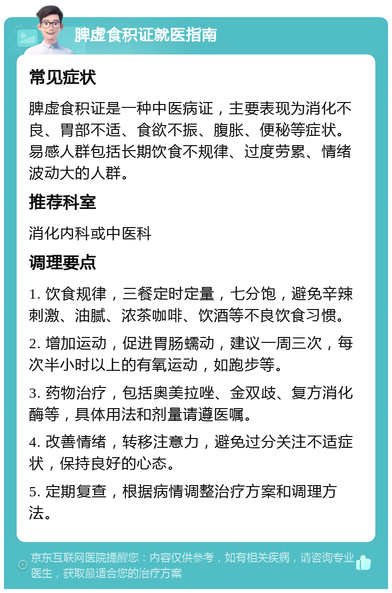 脾虚食积证就医指南 常见症状 脾虚食积证是一种中医病证，主要表现为消化不良、胃部不适、食欲不振、腹胀、便秘等症状。易感人群包括长期饮食不规律、过度劳累、情绪波动大的人群。 推荐科室 消化内科或中医科 调理要点 1. 饮食规律，三餐定时定量，七分饱，避免辛辣刺激、油腻、浓茶咖啡、饮酒等不良饮食习惯。 2. 增加运动，促进胃肠蠕动，建议一周三次，每次半小时以上的有氧运动，如跑步等。 3. 药物治疗，包括奥美拉唑、金双歧、复方消化酶等，具体用法和剂量请遵医嘱。 4. 改善情绪，转移注意力，避免过分关注不适症状，保持良好的心态。 5. 定期复查，根据病情调整治疗方案和调理方法。