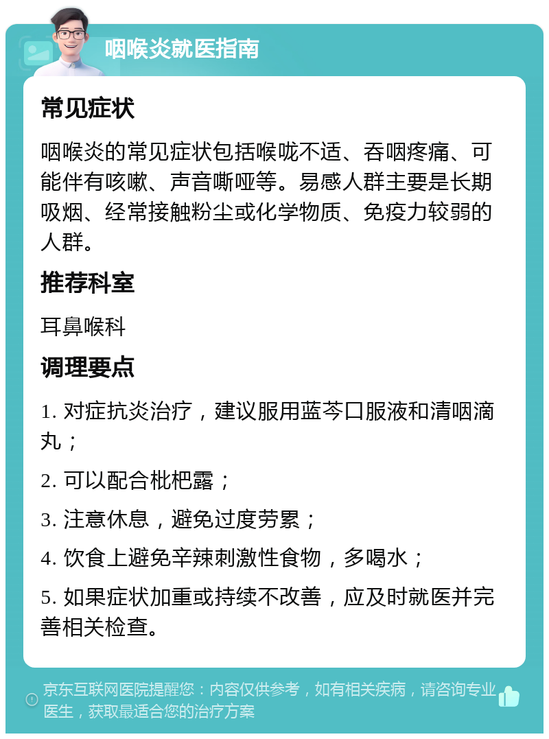 咽喉炎就医指南 常见症状 咽喉炎的常见症状包括喉咙不适、吞咽疼痛、可能伴有咳嗽、声音嘶哑等。易感人群主要是长期吸烟、经常接触粉尘或化学物质、免疫力较弱的人群。 推荐科室 耳鼻喉科 调理要点 1. 对症抗炎治疗，建议服用蓝芩口服液和清咽滴丸； 2. 可以配合枇杷露； 3. 注意休息，避免过度劳累； 4. 饮食上避免辛辣刺激性食物，多喝水； 5. 如果症状加重或持续不改善，应及时就医并完善相关检查。