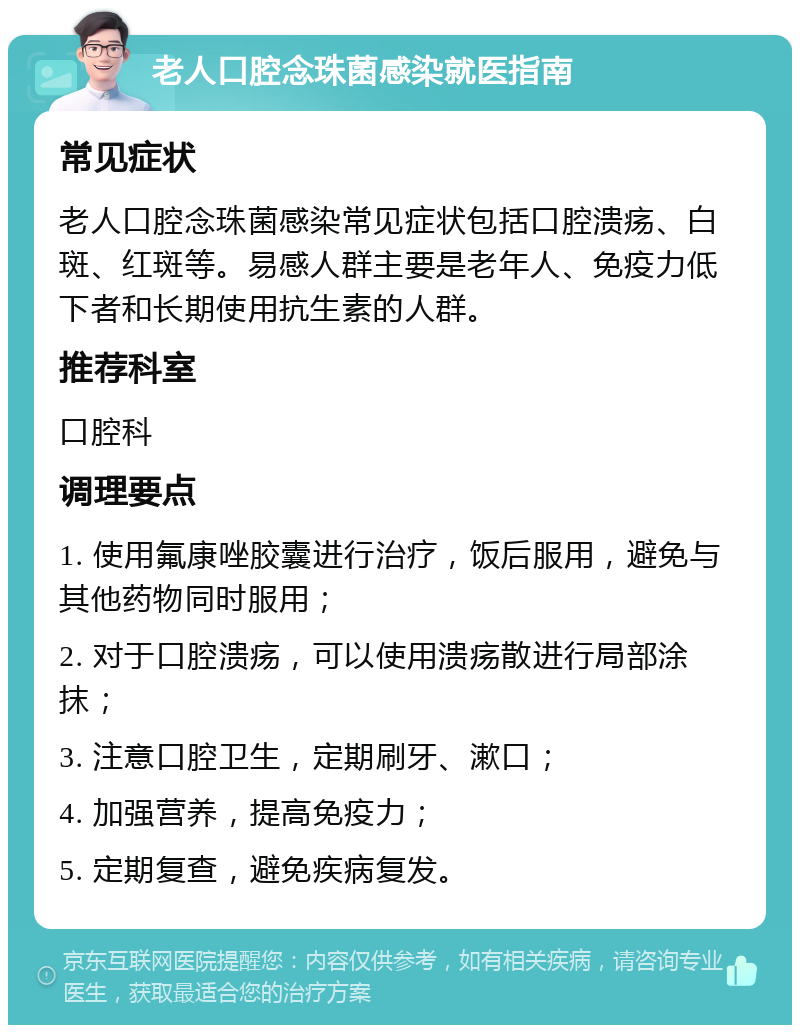 老人口腔念珠菌感染就医指南 常见症状 老人口腔念珠菌感染常见症状包括口腔溃疡、白斑、红斑等。易感人群主要是老年人、免疫力低下者和长期使用抗生素的人群。 推荐科室 口腔科 调理要点 1. 使用氟康唑胶囊进行治疗，饭后服用，避免与其他药物同时服用； 2. 对于口腔溃疡，可以使用溃疡散进行局部涂抹； 3. 注意口腔卫生，定期刷牙、漱口； 4. 加强营养，提高免疫力； 5. 定期复查，避免疾病复发。