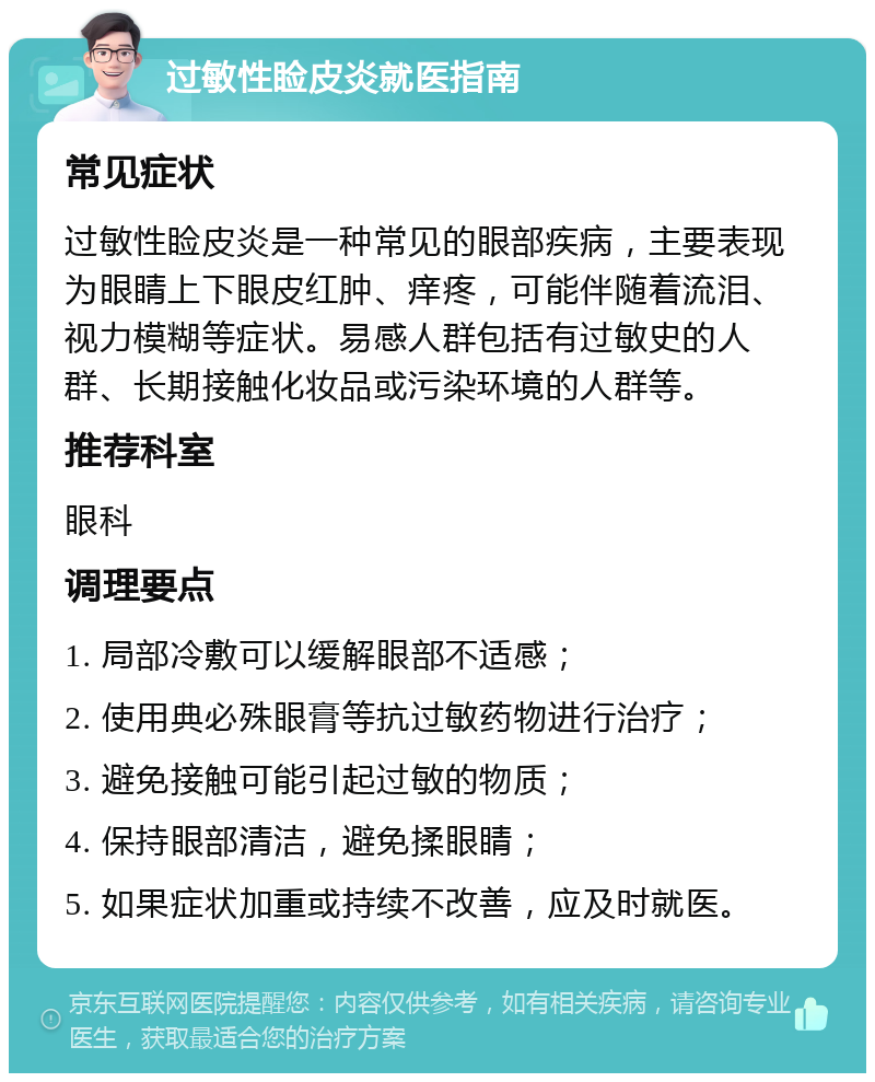 过敏性睑皮炎就医指南 常见症状 过敏性睑皮炎是一种常见的眼部疾病，主要表现为眼睛上下眼皮红肿、痒疼，可能伴随着流泪、视力模糊等症状。易感人群包括有过敏史的人群、长期接触化妆品或污染环境的人群等。 推荐科室 眼科 调理要点 1. 局部冷敷可以缓解眼部不适感； 2. 使用典必殊眼膏等抗过敏药物进行治疗； 3. 避免接触可能引起过敏的物质； 4. 保持眼部清洁，避免揉眼睛； 5. 如果症状加重或持续不改善，应及时就医。