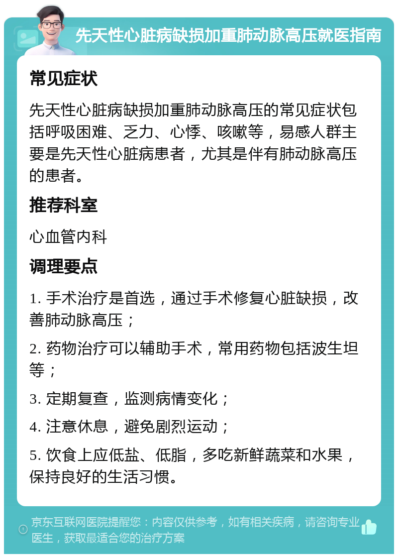 先天性心脏病缺损加重肺动脉高压就医指南 常见症状 先天性心脏病缺损加重肺动脉高压的常见症状包括呼吸困难、乏力、心悸、咳嗽等，易感人群主要是先天性心脏病患者，尤其是伴有肺动脉高压的患者。 推荐科室 心血管内科 调理要点 1. 手术治疗是首选，通过手术修复心脏缺损，改善肺动脉高压； 2. 药物治疗可以辅助手术，常用药物包括波生坦等； 3. 定期复查，监测病情变化； 4. 注意休息，避免剧烈运动； 5. 饮食上应低盐、低脂，多吃新鲜蔬菜和水果，保持良好的生活习惯。