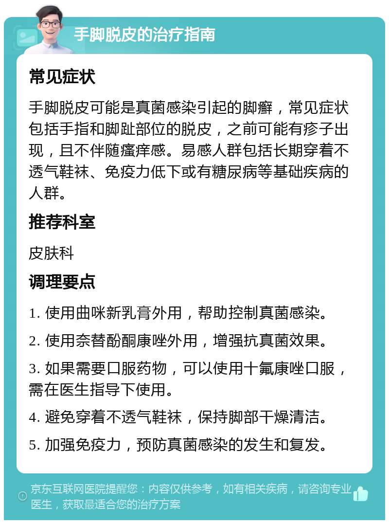 手脚脱皮的治疗指南 常见症状 手脚脱皮可能是真菌感染引起的脚癣，常见症状包括手指和脚趾部位的脱皮，之前可能有疹子出现，且不伴随瘙痒感。易感人群包括长期穿着不透气鞋袜、免疫力低下或有糖尿病等基础疾病的人群。 推荐科室 皮肤科 调理要点 1. 使用曲咪新乳膏外用，帮助控制真菌感染。 2. 使用奈替酚酮康唑外用，增强抗真菌效果。 3. 如果需要口服药物，可以使用十氟康唑口服，需在医生指导下使用。 4. 避免穿着不透气鞋袜，保持脚部干燥清洁。 5. 加强免疫力，预防真菌感染的发生和复发。