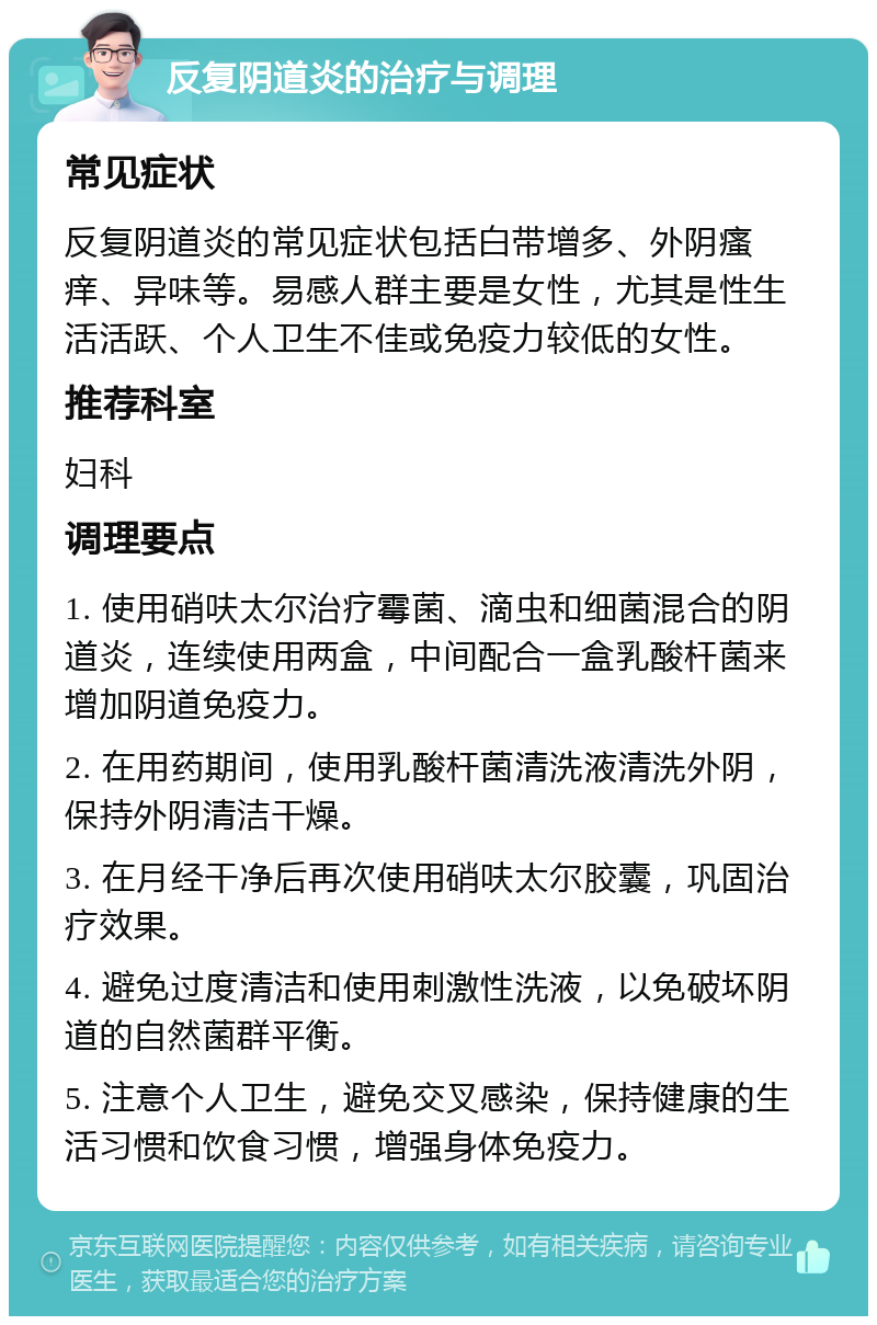 反复阴道炎的治疗与调理 常见症状 反复阴道炎的常见症状包括白带增多、外阴瘙痒、异味等。易感人群主要是女性，尤其是性生活活跃、个人卫生不佳或免疫力较低的女性。 推荐科室 妇科 调理要点 1. 使用硝呋太尔治疗霉菌、滴虫和细菌混合的阴道炎，连续使用两盒，中间配合一盒乳酸杆菌来增加阴道免疫力。 2. 在用药期间，使用乳酸杆菌清洗液清洗外阴，保持外阴清洁干燥。 3. 在月经干净后再次使用硝呋太尔胶囊，巩固治疗效果。 4. 避免过度清洁和使用刺激性洗液，以免破坏阴道的自然菌群平衡。 5. 注意个人卫生，避免交叉感染，保持健康的生活习惯和饮食习惯，增强身体免疫力。