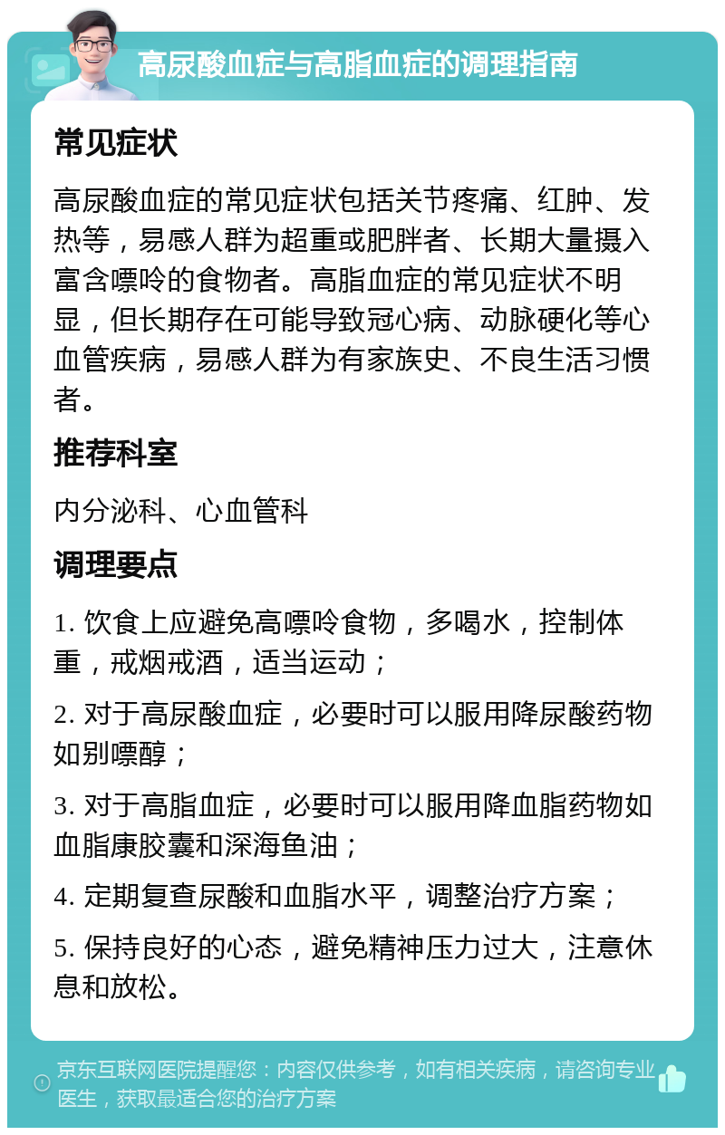 高尿酸血症与高脂血症的调理指南 常见症状 高尿酸血症的常见症状包括关节疼痛、红肿、发热等，易感人群为超重或肥胖者、长期大量摄入富含嘌呤的食物者。高脂血症的常见症状不明显，但长期存在可能导致冠心病、动脉硬化等心血管疾病，易感人群为有家族史、不良生活习惯者。 推荐科室 内分泌科、心血管科 调理要点 1. 饮食上应避免高嘌呤食物，多喝水，控制体重，戒烟戒酒，适当运动； 2. 对于高尿酸血症，必要时可以服用降尿酸药物如别嘌醇； 3. 对于高脂血症，必要时可以服用降血脂药物如血脂康胶囊和深海鱼油； 4. 定期复查尿酸和血脂水平，调整治疗方案； 5. 保持良好的心态，避免精神压力过大，注意休息和放松。